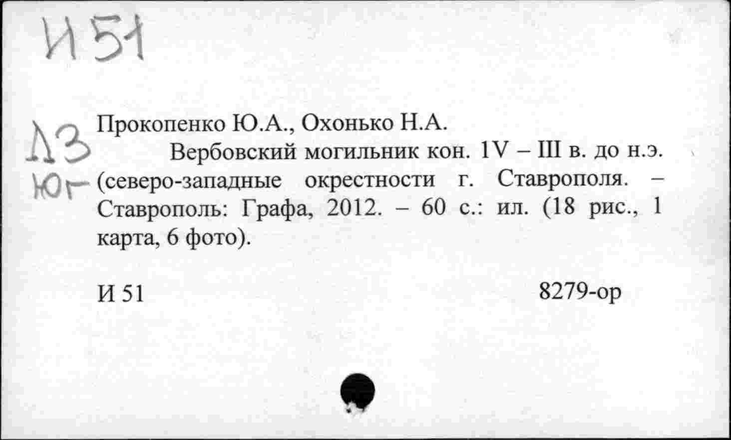 ﻿И 5^
\	; Прокопенко Ю.А., Охонько Н.А.
1 ; ' Вербовский могильник кон. IV - III в. до н.э.
Юг (северо-западные окрестности г. Ставрополя. -Ставрополь: Графа, 2012. - 60 с.: ил. (18 рис., 1 карта, 6 фото).
И51
8279-ор